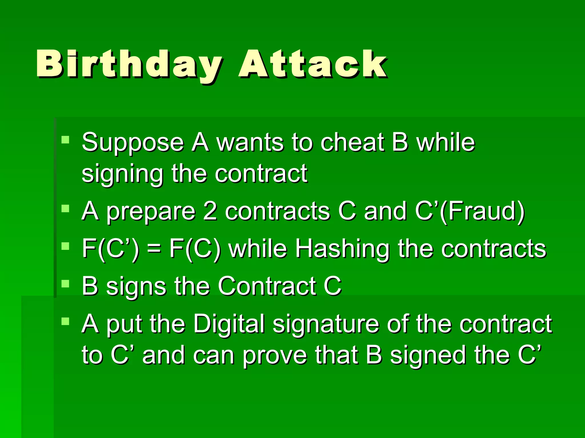 Birthday Attack Suppose A wants to cheat B while signing the contract A prepare 2 contracts C and C’(Fraud) F(C’) = F(C) while Hashing the contracts B signs the Contract C A put the Digital signature of the contract to C’ and can prove that B signed the C’ 