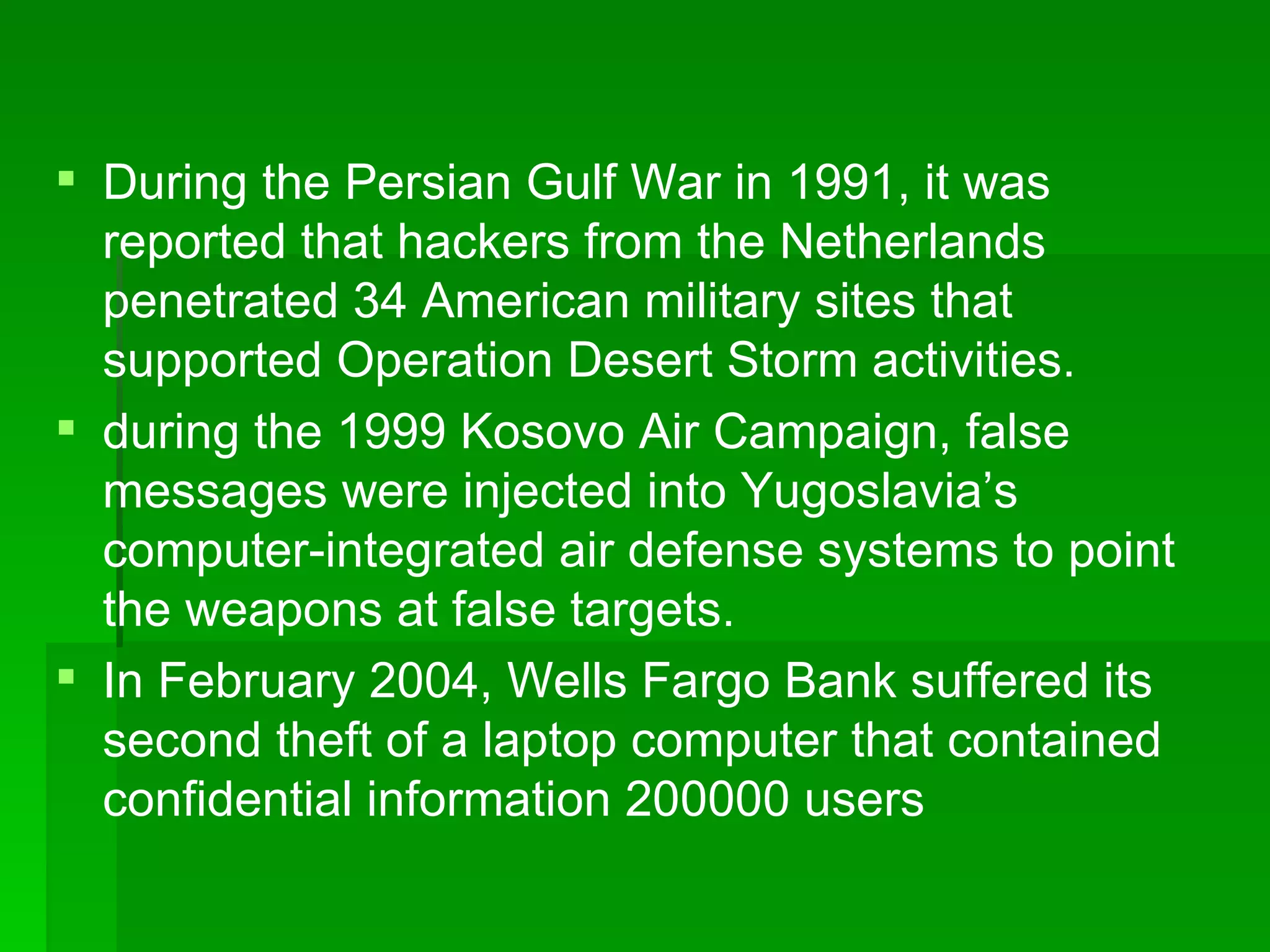 During the Persian Gulf War in 1991, it was reported that hackers from the Netherlands penetrated 34 American military sites that supported Operation Desert Storm activities. during the 1999 Kosovo Air Campaign, false messages were injected into Yugoslavia’s computer-integrated air defense systems to point the weapons at false targets. In February 2004, Wells Fargo Bank suffered its second theft of a laptop computer that contained confidential information 200000 users 