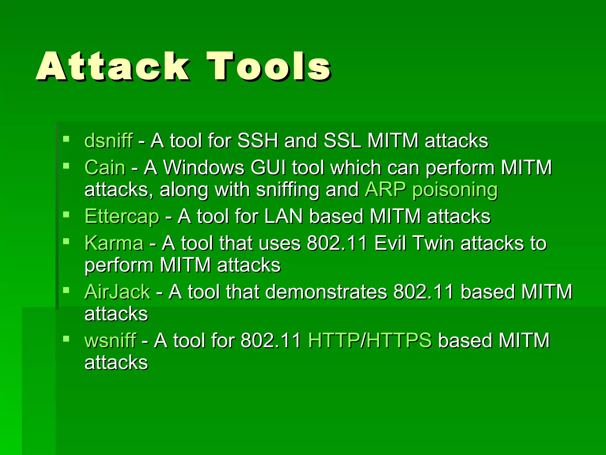 Attack Tools dsniff  - A tool for SSH and SSL MITM attacks  Cain  - A Windows GUI tool which can perform MITM attacks, along with sniffing and  ARP poisoning   Ettercap  - A tool for LAN based MITM attacks  Karma  - A tool that uses 802.11 Evil Twin attacks to perform MITM attacks  AirJack  - A tool that demonstrates 802.11 based MITM attacks  wsniff  - A tool for 802.11  HTTP / HTTPS  based MITM attacks  