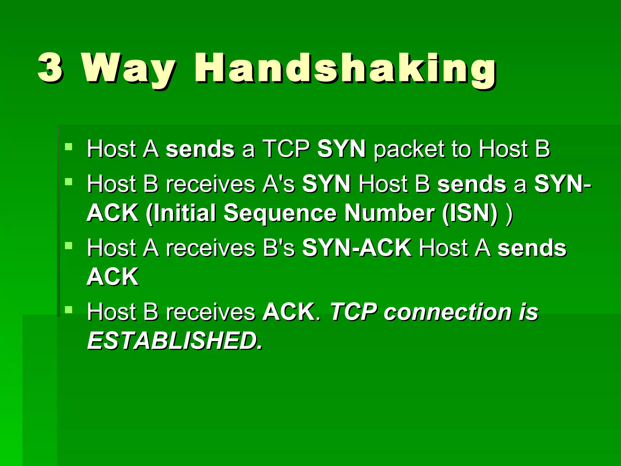 3 Way Handshaking Host A  sends  a TCP  SYN  packet to Host B Host B receives A's  SYN  Host B  sends  a  SYN - ACK (Initial Sequence Number (ISN)  ) Host A receives B's  SYN-ACK  Host A  sends   ACK Host B receives  ACK .  TCP connection is ESTABLISHED.   