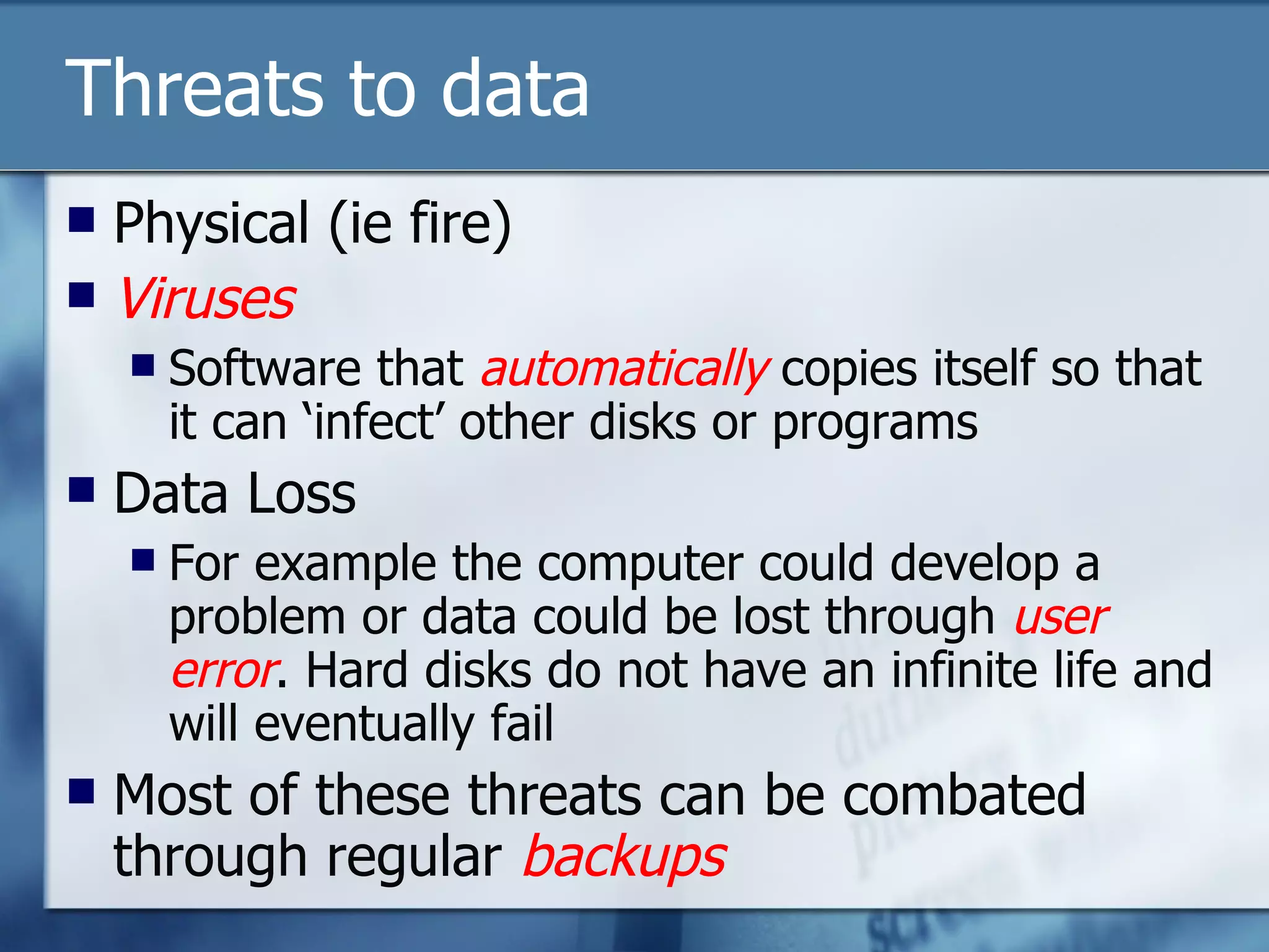 Threats to data Physical (ie fire) Viruses Software that  automatically  copies itself so that it can ‘infect’ other disks or programs Data Loss For example the computer could develop a problem or data could be lost through  user error . Hard disks do not have an infinite life and will eventually fail Most of these threats can be combated through regular  backups 