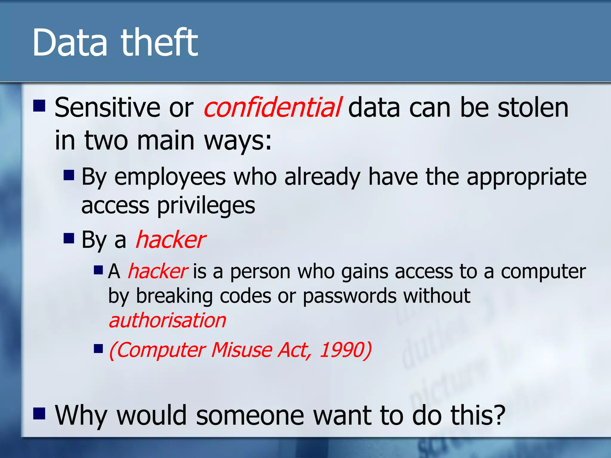 Data theft Sensitive or  confidential  data can be stolen in two main ways: By employees who already have the appropriate access privileges By a  hacker A  hacker  is a person who gains access to a computer by breaking codes or passwords without  authorisation (Computer Misuse Act, 1990) Why would someone want to do this? 