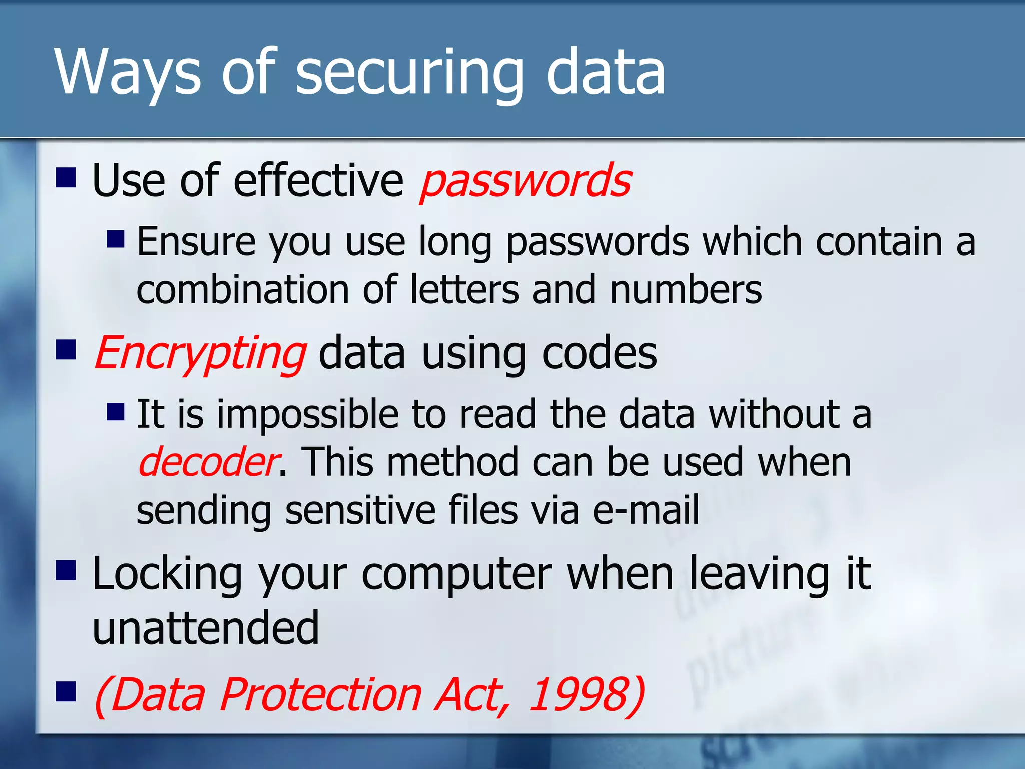 Ways of securing data Use of effective  passwords Ensure you use long passwords which contain a combination of letters and numbers Encrypting  data using codes It is impossible to read the data without a  decoder . This method can be used when sending sensitive files via e-mail Locking your computer when leaving it unattended (Data Protection Act, 1998) 