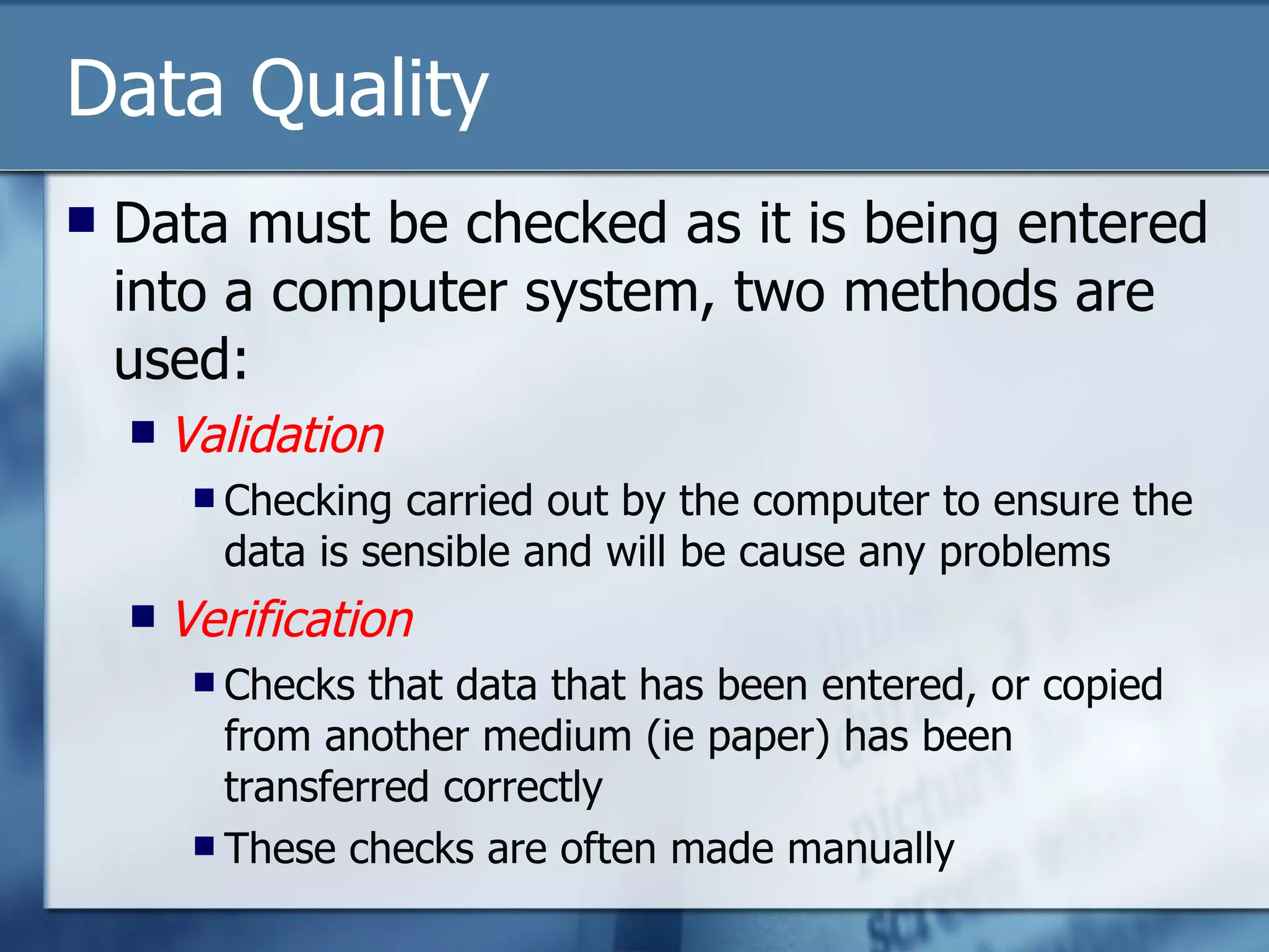 Data Quality Data must be checked as it is being entered into a computer system, two methods are used: Validation Checking carried out by the computer to ensure the data is sensible and will be cause any problems Verification Checks that data that has been entered, or copied from another medium (ie paper) has been transferred correctly  These checks are often made manually 