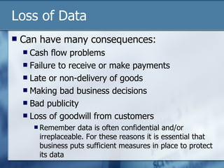 Loss of Data Can have many consequences: Cash flow problems Failure to receive or make payments Late or non-delivery of goods Making bad business decisions Bad publicity Loss of goodwill from customers Remember data is often confidential and/or irreplaceable. For these reasons it is essential that business puts sufficient measures in place to protect its data 