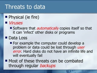 Threats to data Physical (ie fire) Viruses Software that  automatically  copies itself so that it can ‘infect’ other disks or programs Data Loss For example the computer could develop a problem or data could be lost through  user error . Hard disks do not have an infinite life and will eventually fail Most of these threats can be combated through regular  backups 