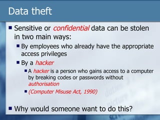 Data theft Sensitive or  confidential  data can be stolen in two main ways: By employees who already have the appropriate access privileges By a  hacker A  hacker  is a person who gains access to a computer by breaking codes or passwords without  authorisation (Computer Misuse Act, 1990) Why would someone want to do this? 