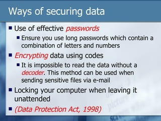 Ways of securing data Use of effective  passwords Ensure you use long passwords which contain a combination of letters and numbers Encrypting  data using codes It is impossible to read the data without a  decoder . This method can be used when sending sensitive files via e-mail Locking your computer when leaving it unattended (Data Protection Act, 1998) 