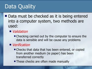Data Quality Data must be checked as it is being entered into a computer system, two methods are used: Validation Checking carried out by the computer to ensure the data is sensible and will be cause any problems Verification Checks that data that has been entered, or copied from another medium (ie paper) has been transferred correctly  These checks are often made manually 