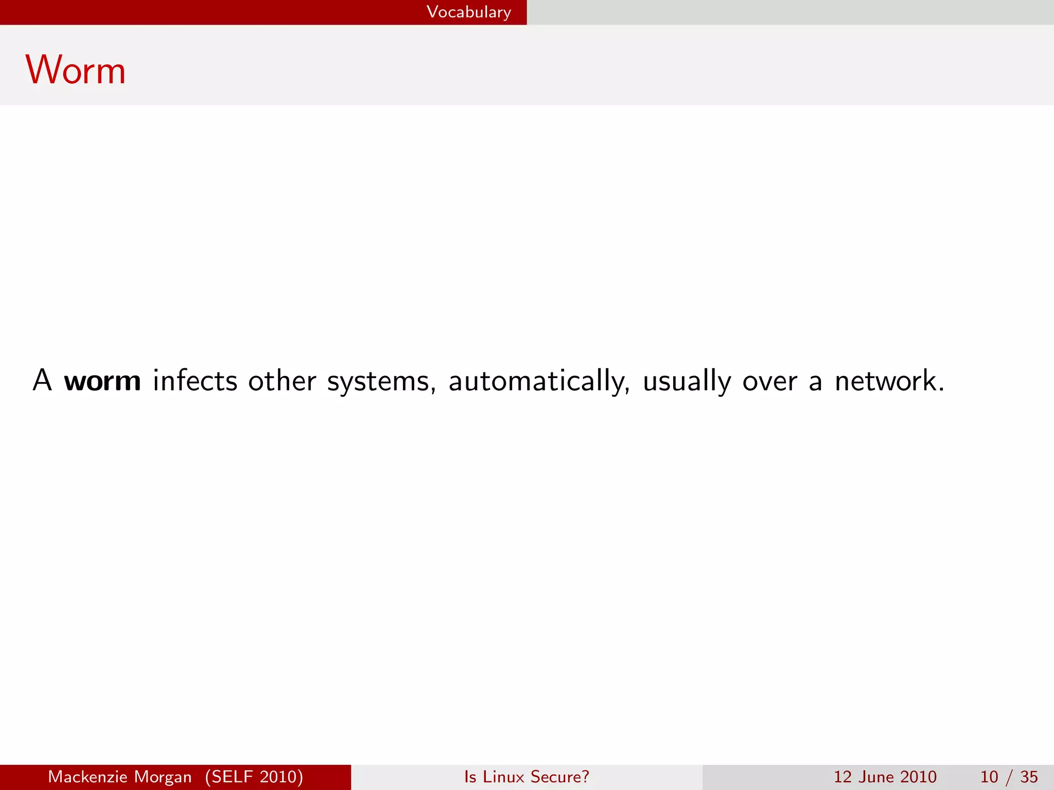 Vocabulary


Worm




A worm infects other systems, automatically, usually over a network.




 Mackenzie Morgan (SELF 2010)       Is Linux Secure?       12 June 2010   10 / 35
 