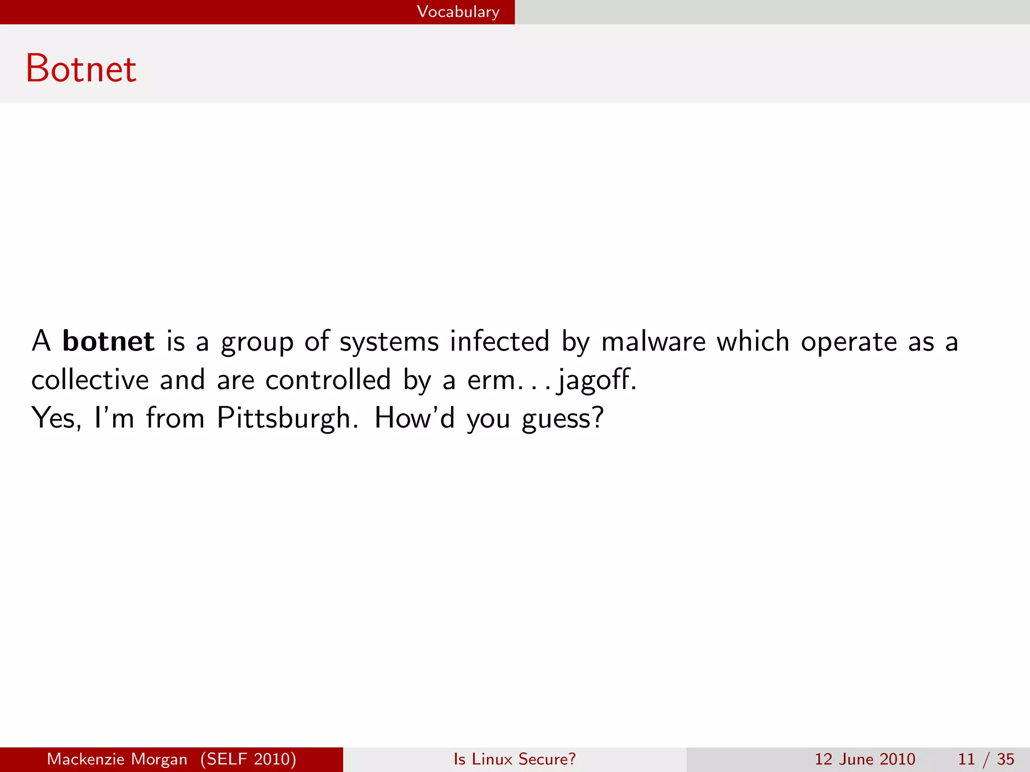 Vocabulary


Botnet




A botnet is a group of systems infected by malware which operate as a
collective and are controlled by a erm. . . jagoﬀ.
Yes, I’m from Pittsburgh. How’d you guess?




 Mackenzie Morgan (SELF 2010)       Is Linux Secure?      12 June 2010   11 / 35
 