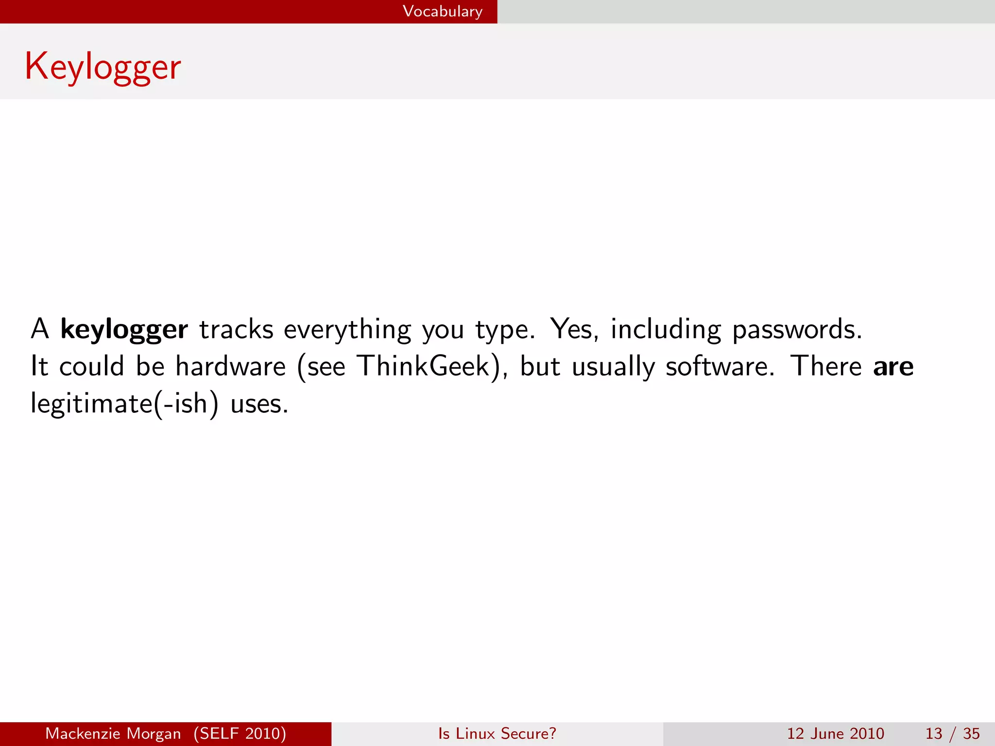Vocabulary


Keylogger




A keylogger tracks everything you type. Yes, including passwords.
It could be hardware (see ThinkGeek), but usually software. There are
legitimate(-ish) uses.




 Mackenzie Morgan (SELF 2010)       Is Linux Secure?       12 June 2010   13 / 35
 