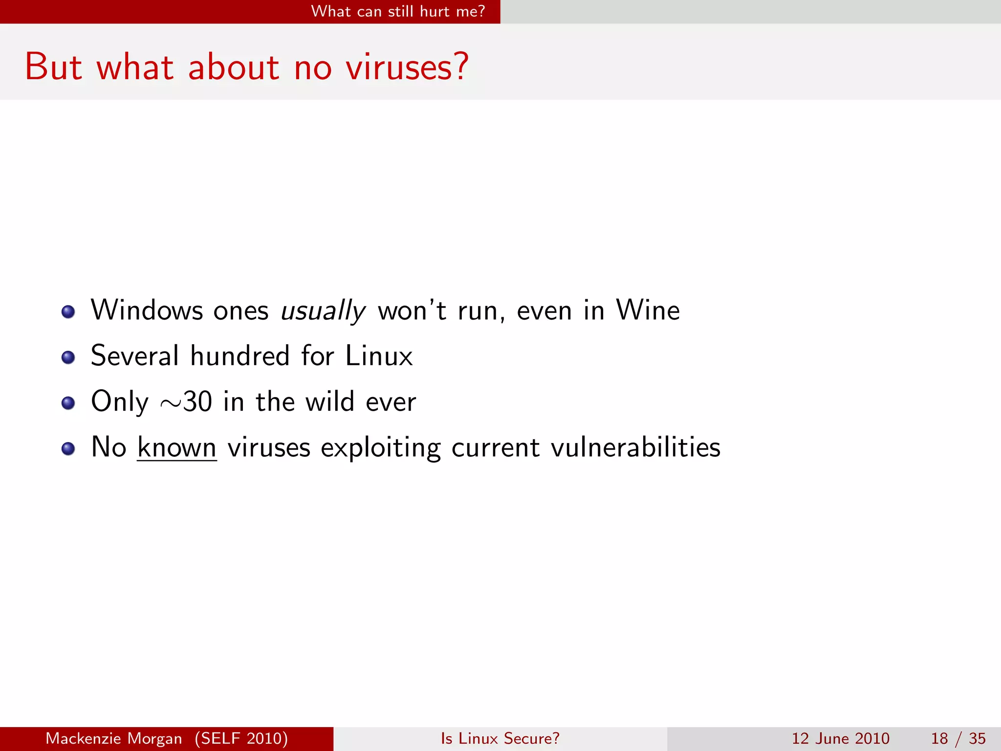 What can still hurt me?


But what about no viruses?




      Windows ones usually won’t run, even in Wine
      Several hundred for Linux
      Only ∼30 in the wild ever
      No known viruses exploiting current vulnerabilities




 Mackenzie Morgan (SELF 2010)                    Is Linux Secure?   12 June 2010   18 / 35
 