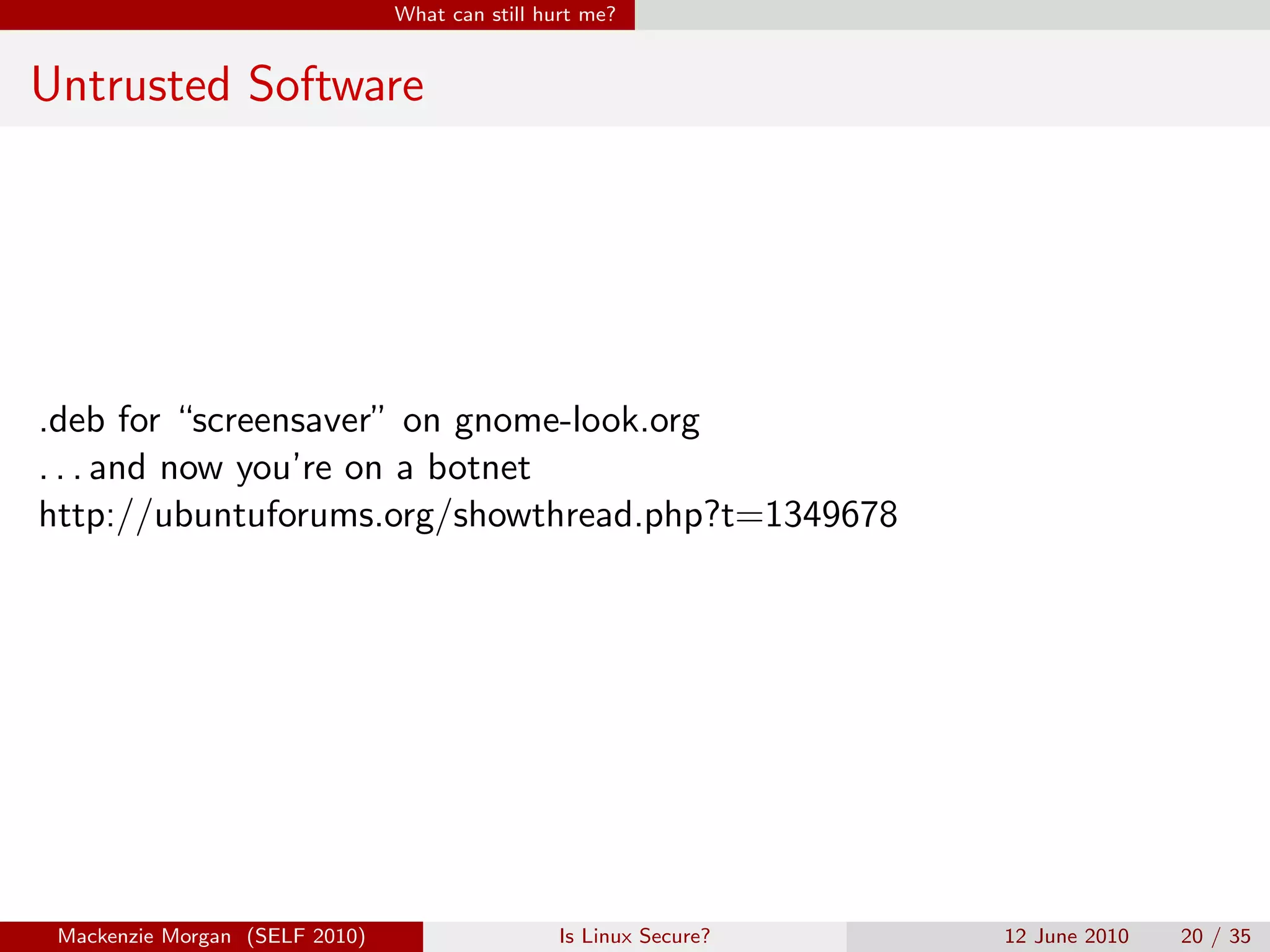 What can still hurt me?


Untrusted Software




.deb for “screensaver” on gnome-look.org
. . . and now you’re on a botnet
http://ubuntuforums.org/showthread.php?t=1349678




 Mackenzie Morgan (SELF 2010)                    Is Linux Secure?   12 June 2010   20 / 35
 