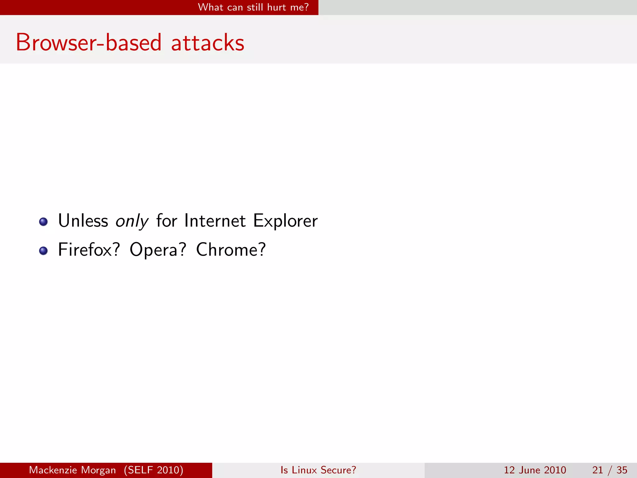 What can still hurt me?


Browser-based attacks




      Unless only for Internet Explorer
      Firefox? Opera? Chrome?




 Mackenzie Morgan (SELF 2010)                    Is Linux Secure?   12 June 2010   21 / 35
 