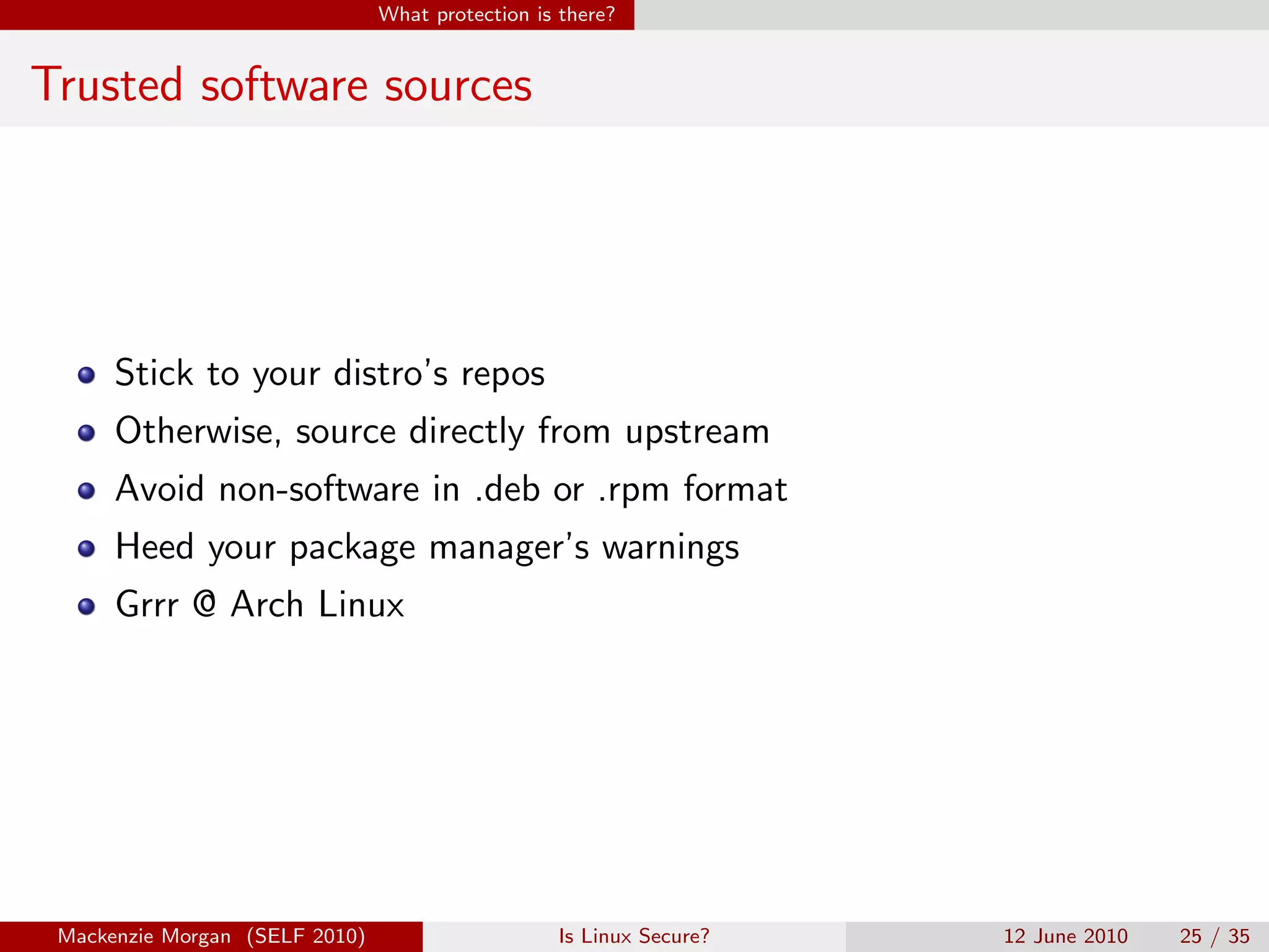 What protection is there?


Trusted software sources




      Stick to your distro’s repos
      Otherwise, source directly from upstream
      Avoid non-software in .deb or .rpm format
      Heed your package manager’s warnings
      Grrr @ Arch Linux




 Mackenzie Morgan (SELF 2010)                     Is Linux Secure?   12 June 2010   25 / 35
 