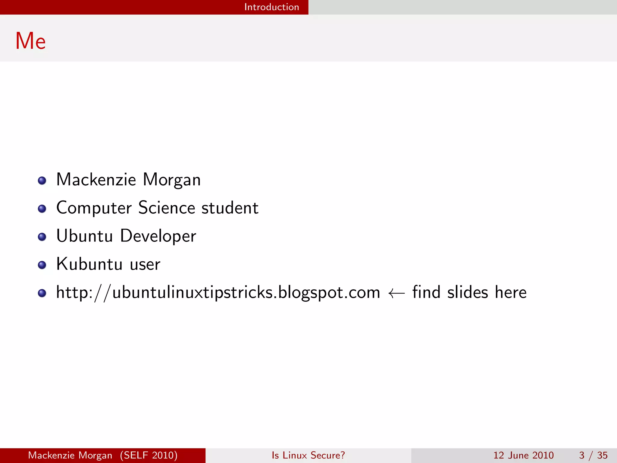 Introduction


Me




     Mackenzie Morgan
     Computer Science student
     Ubuntu Developer
     Kubuntu user
     http://ubuntulinuxtipstricks.blogspot.com ← ﬁnd slides here




Mackenzie Morgan (SELF 2010)        Is Linux Secure?       12 June 2010   3 / 35
 