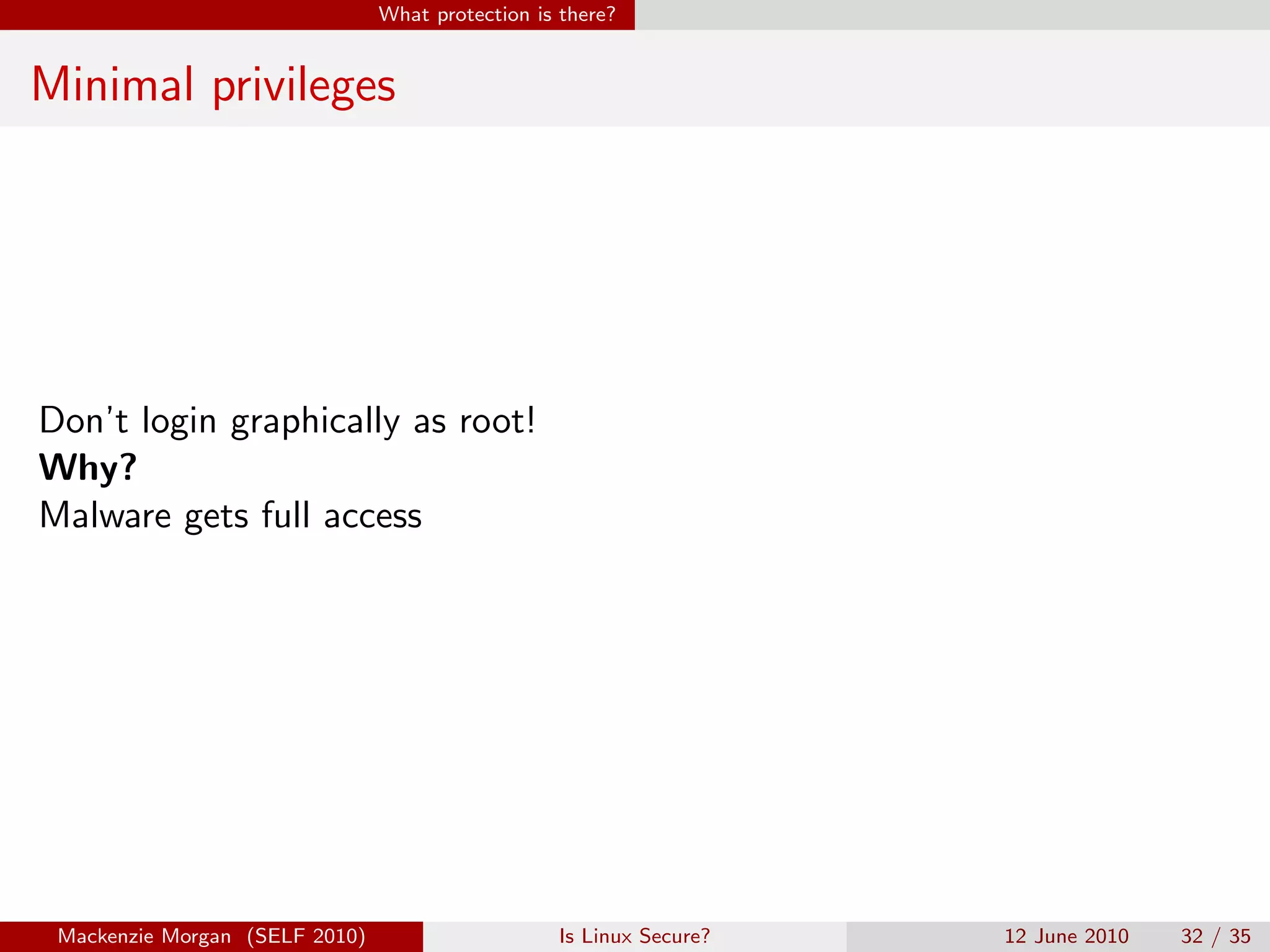 What protection is there?


Minimal privileges




Don’t login graphically as root!
Why?
Malware gets full access




 Mackenzie Morgan (SELF 2010)                     Is Linux Secure?   12 June 2010   32 / 35
 