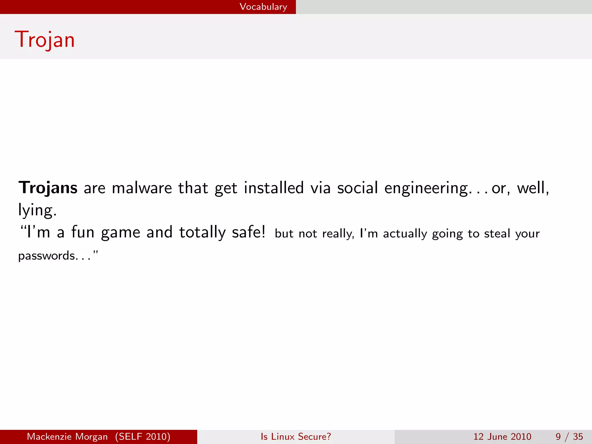 Vocabulary


Trojan




Trojans are malware that get installed via social engineering. . . or, well,
lying.
“I’m a fun game and totally safe! but not really, I’m actually going to steal your
passwords. . . ”




 Mackenzie Morgan (SELF 2010)         Is Linux Secure?                12 June 2010   9 / 35
 
