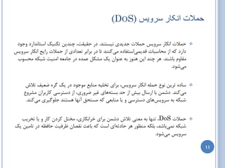‫حوالت اًکار طزّیض )‪(DOS‬‬

 ‫حوالت اًىبض سطٍیس حوالت خسیسی ًیستٌس. زض حمیمت، چٌسیي تىٌیه استبًساضز ٍخَز‬           ‫‪‬‬
‫زاضز وِ اظ هحبسجبت لسیویاستفبزُ هیوٌٌس تب زض ثطاثط تؼسازی اظ حوالت ضایح اًىبض سطٍیس‬
 ‫همبٍم ثبضٌس. ّط چٌس ایي ٌَّظ ثِ ػٌَاى یه هطىل ػوسُ زض خبهؼِ اهٌیت ضجىِ هحسَة‬
                                                                            ‫هیضَز.‬


     ‫سبزُ تطیي ًَع حولِ اًىبض سطٍیس، ثطای ترلیِ هٌبثغ هَخَز زض یه گطُ ضؼیف تالش‬       ‫‪‬‬
    ‫هیوٌس. زضوي ثب اضسبل ثیص اظ حس ثستِّبی غیط ضطٍضی، اظ زستطسی وبضثطاى هططٍع‬
     ‫ضجىِ ثِ سطٍیسّبی زستطسی ٍ یب هٌبثؼی وِ هستحك آًْب ّستٌس خلَگیطی هیوٌس.‬


  ‫حوالت ‪ ، DoS‬تٌْب ثِ هؼٌی تالش زضوي ثطای ذطاثىبضی، هرتل وطزى وبض ٍ یب ترطیت‬          ‫‪‬‬
‫ضجىِ ًویثبضس، ثلىِ هٌظَض ّط حبزثِای است وِ ثبػث ًمػبى ظطفیت حبفظِ زض تبهیي یه‬
                                                               ‫سطٍیس هیضَز.‬

                                                                                          ‫11‬
 