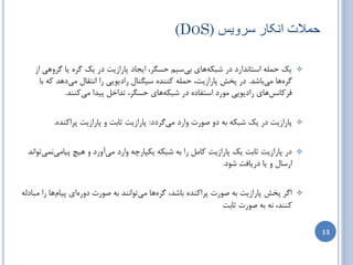 ‫حوالت اًکار طزّیض )‪(DOS‬‬

    ‫یه حولِ استبًساضز زض ضجىِّبی ثیسین حسگط، ایدبز پبضاظیت زض یه گطُ یب گطٍّی اظ‬        ‫‪‬‬
      ‫گطُّب هیثبضس. زض پرص پبضاظیت، حولِ وٌٌسُ سیگٌبل ضازیَیی ضا اًتمبل هیزّس وِ ثب‬
              ‫فطوبًسّبی ضازیَیی هَضز استفبزُ زض ضجىِّبی حسگط، تساذل پیسا هیوٌٌس.‬


          ‫پبضاظیت زض یه ضجىِ ثِ زٍ غَضت ٍاضز هیگطزز: پبضاظیت ثبثت ٍ پبضاظیت پطاوٌسُ.‬    ‫‪‬‬



  ‫زض پبضاظیت ثبثت یه پبضاظیت وبهل ضا ثِ ضجىِ یىپبضچِ ٍاضز هیآٍضز ٍ ّیچ پیبهیًویتَاًس‬    ‫‪‬‬
                                                              ‫اضسبل ٍ یب زضیبفت ضَز.‬


‫اگط پرص پبضاظیت ثِ غَضت پطاوٌسُ ثبضس، گطُّب هیتَاًٌس ثِ غَضت زٍضُای پیبمّب ضا هجبزلِ‬    ‫‪‬‬
                                                                ‫وٌٌس، ًِ ثِ غَضت ثبثت‬

                                                                                            ‫31‬
 