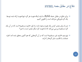 ‫‪SYBIL‬‬       ‫دفاع در هقاتل حوَ‬

‫ثطای زفبع زض همبثل حولِ ‪ ، Sybil‬هب ثبیس ایٌىِ َّیت ّط گطُ تٌْب َّیت اضائِ ضسُ تَسظ‬   ‫‪‬‬
                                       ‫یه گطُ فیعیىی هتطازف است ضا لبًًَی وٌین.‬

‫زٍ ضاُ ثطای هؼتجط وطزى یه َّیت ٍخَز زاضز: ضاُ اٍل «تبییس هستمین» است وِ زض آى یه‬     ‫‪‬‬
                ‫گطُ هستمیوب ثطضسی هیوٌس وِ ایب َّیت گطُ زیگط هؼتجط است یب ذیط؟‬

‫ًَع زٍم «تبییس غیط هستمین» است وِ زض آى گطُّبیی وِ ّن اوٌَى هحمك ضسُ اًس، اخبظُ‬      ‫‪‬‬
                                              ‫ضوبًت یب تىصیت سبیط گطُّب ضا زاضًس.‬




                                                                                         ‫71‬
 