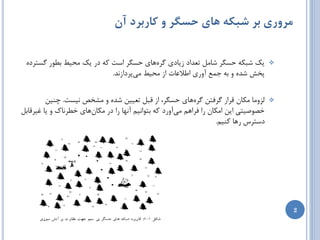 ‫مزوری بز شبکه های حسگز و کاربزد آن‬

 ‫یه ضجىِ حسگط ضبهل تؼساز ظیبزی گطُّبی حسگط است وِ زض یه هحیظ ثغَض گستطزُ‬              ‫‪‬‬
                           ‫پرص ضسُ ٍ ثِ خوغ آٍضی اعالػبت اظ هحیظ هیپطزاظًس.‬


         ‫لعٍهب هىبى لطاض گطفتي گطُّبی حسگط، اظ لجل تؼییي ضسُ ٍ هطرع ًیست. چٌیي‬        ‫‪‬‬
‫ذػَغیتی ایي اهىبى ضا فطاّن هیآٍضز وِ ثتَاًین آًْب ضا زض هىبىّبی ذغطًبن ٍ یب غیطلبثل‬
                                                                    ‫زستطس ضّب وٌین.‬




                                                                                          ‫2‬
 