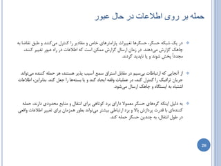 ‫حولَ تز رّی اطالػات در حال ػثْر‬

‫زض یه ضجىِ حسگط، حسگطّب تغییطات پبضاهتطّبی ذبظ ٍ همبزیط ضا وٌتطل هیوٌٌس ٍ عجك تمبضب ثِ‬          ‫‪‬‬
    ‫چبّه گعاضش هیزٌّس. زض ظهبى اضسبل گعاضش هوىي است وِ اعالػبت زض ضاُ ػجَض تغییط وٌٌس،‬
                                                        ‫هدسزاً پرص ضًَس ٍ یب ًبپسیس گطزًس.‬


 ‫اظ آًدبیی وِ اضتجبعبت ثیسین زض همبثل استطاق سوغ آسیت پصیط ّستٌس، ّط حولِ وٌٌسُ هیتَاًس‬         ‫‪‬‬
‫خطیبى تطافیه ضا وٌتطل وٌس، زض ػولیبت ٍلفِ ایدبز وٌس ٍ یب ثستِّب ضا خؼل وٌس. ثٌبثطایي، اعالػبت‬
                                                        ‫اضتجبُ ثِ ایستگبُ ٍ چبّه اضسبل هیضَز.‬


 ‫ثِ زلیل ایٌىِ گطُّبی حسگط هؼوَال زاضای ثطز وَتبّی ثطای اًتمبل ٍ هٌبثغ هحسٍزی زاضًس، حولِ‬       ‫‪‬‬
‫وٌٌسُای ثب لسضت پطزاظش ثبال ٍ ثطز اضتجبعی ثیطتط هیتَاًس ثغَض ّوعهبى ثطای تغییط اعالػبت ٍالؼی‬
                                                   ‫زض عَل اًتمبل، ثِ چٌسیي حسگط حولِ وٌس.‬




                                                                                                    ‫62‬
 