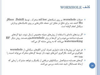 ‫‪WORMHOLE‬‬                    ‫کؼف‬

‫حوالت ‪ ،wormhole‬ثط ضٍی ضجىِّبی ‪ ad hoc‬هتحطن ، تَسظ ‪ٍHass ،Dahill‬‬                     ‫‪‬‬
   ‫‪ Hu‬وطف ضس. ثطای زفبع زض همبثل ایي حولِ، تالشّبیی ثط ضٍی تىٌیهّبی پطزاظش‬
                                                      ‫سیگٌبل اًدبم گطفتِ است.‬

   ‫اگط ثیتّبی زازُای ثب استفبزُ اظ ضٍشّبی هسٍلِ هرػَظ اضسبل ضًَس، تٌْب گطُّبی‬        ‫‪‬‬
‫ّوسبیِ ضٌبذتِ هیضًَس ٍ ایي گطُّب زض ثطاثط ‪wormhole‬همبٍم ّستٌس. ضٍش زیگط ‪RF‬‬
                       ‫‪ watermarking‬هیثبضس وِ ثِ ضٍضی هطبثِ وبض هیوٌس.‬


    ‫ّط زٍی ایي ضٍشّب ثِ ػلت زضَاضی تػطف وطزى الگَّبی سیگٌبلی، اظ ‪wormhole‬‬            ‫‪‬‬
‫خلَگیطی هیوٌٌس. ثىبضگیطی آًتيّبی خْت زاض، تَسظ گطُّبی هتحطن هیتَاًس اهٌیت ضا‬
                                                                        ‫ثْجَز زّس.‬
  ‫گطُّبی ّوسبیِ زستَالؼول ِ سیگٌبلْبی زضیبفتی اظ یىسیگط ٍ ضَاّس هطتطن ضا ظهبًی وِ‬    ‫‪‬‬
                                   ‫اضتجبط ّوسبیگبى تبییس ضسُ ثبضس، ثطضسی هیوٌٌس.‬
                                                                                           ‫92‬
 