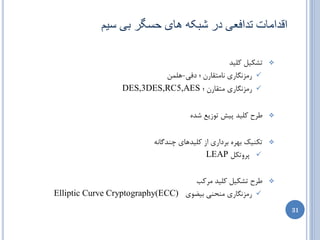 ‫اقذاهات تذافؼی در ػثکَ ُای حظگز تی طین‬

                                               ‫تطىیل ولیس‬        ‫‪‬‬

                           ‫‪ ‬ضهعًگبضی ًبهتمبضى ؛ زفی-ّلوي‬
                  ‫‪ ‬ضهعًگبضی هتمبضى ؛ ‪DES,3DES,RC5,AES‬‬


                                     ‫عطح ولیس پیص تَظیغ ضسُ‬      ‫‪‬‬



                          ‫تىٌیه ثْطُ ثطزاضی اظ ولیسّبی چٌسگبًِ‬   ‫‪‬‬

                                           ‫‪ ‬پطٍتىل ‪LEAP‬‬

                                   ‫عطح تطىیل ولیس هطوت‬           ‫‪‬‬

‫‪ ‬ضهعًگبضی هٌحٌی ثیضَی )‪Elliptic Curve Cryptography(ECC‬‬
                                                                     ‫13‬
 