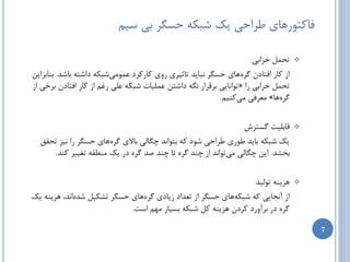 ‫فبوتَضّبی عطاحی یه ضجىِ حسگط ثی سین‬

                                                                      ‫تحول ذطاثی‬     ‫‪‬‬

‫اظ وبض افتبزى گطُّبی حسگط ًجبیس تبثیطی ضٍی وبضوطز ػوَهیضجىِ زاضتِ ثبضس. ثٌبثطایي‬
‫تحول ذطاثی ضا « تَاًبیی ثطلطاض ًگِ زاضتي ػولیبت ضجىِ ػلی ضغن اظ وبض افتبزى ثطذی اظ‬
                                                           ‫گطُّب» هؼطفی هیوٌین.‬


                                                                   ‫لبثلیت گستطش‬      ‫‪‬‬

  ‫یه ضجىِ ثبیس عَضی عطاحی ضَز وِ ثتَاًس چگبلی ثبالی گطُّبی حسگط ضا ًیع تحمك‬
     ‫ثرطس. ایي چگبلی هیتَاًس اظ چٌس گطُ تب چٌس غس گطُ زض یه هٌغمِ تغییط وٌس.‬


                                                                       ‫ّعیٌِ تَلیس‬   ‫‪‬‬

‫اظ آًدبیی وِ ضجىِّبی حسگط اظ تؼساز ظیبزی گطُّبی حسگط تطىیل ضسُاًس، ّعیٌِ یه‬
                            ‫گطُ زض ثطآٍضز وطزى ّعیٌِ ول ضجىِ ثسیبض هْن است.‬

                                                                                         ‫7‬
 