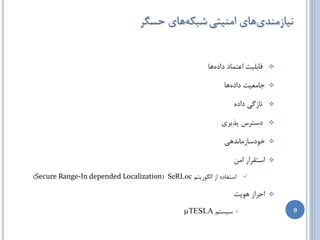 ‫ًیبظهٌسیّبی اهٌیتی ضجىِّبی حسگط‬


                                                       ‫لبثلیت اػتوبز زازُّب‬   ‫‪‬‬


                                                            ‫خبهؼیت زازُّب‬     ‫‪‬‬


                                                                ‫تبظگی زازُ‬    ‫‪‬‬


                                                           ‫زستطس پصیطی‬        ‫‪‬‬


                                                            ‫ذَزسبظهبًسّی‬      ‫‪‬‬


                                                                ‫استمطاض اهي‬   ‫‪‬‬

‫‪ ‬استفبزُ اظ الگَضیتن ‪)Secure Range-In depended Localization( SeRLoc‬‬

                                                                ‫احطاظ َّیت‬    ‫‪‬‬

                                               ‫سیستن ‪µTESLA‬‬      ‫‪‬‬                ‫9‬
 