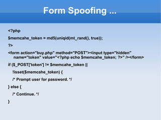 Form Spoofing ... <?php $memcahe_token = md5(uniqid(mt_rand(), true)); ?> <form action="buy.php" method="POST"><input type="hidden" name="token" value="<?php echo $memcahe_token; ?>" /></form> if ($_POST['token'] != $memcahe_token || !isset($memcahe_token) { /* Prompt user for password. */ } else { /* Continue. */ } 
