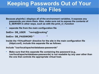 Keeping Passwords Out of Your Site Files Because phpinfo( ) displays all of the environment variables, it exposes any passwords you store there. Also, make sure not to expose the contents of $_SERVER in other ways, such as with the print_r( ) function separate file from the main configuration file SetEnv  DB_USER  "raviraj@rocking" SetEnv  DB_PASSWORD " y23a!t@ce8 " Inside the <VirtualHost> directive for the site in the main configuration file (httpd.conf), include this separate file as follows:  Include "/usr/local/apache/database-passwords" Make sure that this separate file containing the password (e.g., /usr/local/apache/database-passwords) is not readable by any user other than the one that controls the appropriate virtual host. 