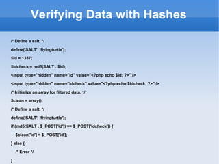 Verifying Data with Hashes /* Define a salt. */ define('SALT', 'flyingturtle'); $id = 1337; $idcheck = md5(SALT . $id); <input type="hidden" name="id" value="<?php echo $id; ?>" /> <input type="hidden" name="idcheck" value="<?php echo $idcheck; ?>" /> /* Initialize an array for filtered data. */ $clean = array(); /* Define a salt. */ define('SALT', 'flyingturtle'); if (md5(SALT . $_POST['id']) == $_POST['idcheck']) { $clean['id'] = $_POST['id']; } else { /* Error */ } 