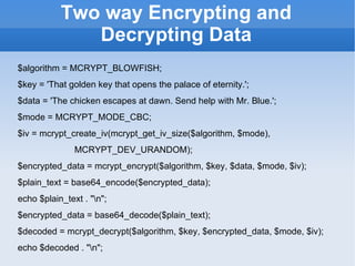 Two way Encrypting and Decrypting Data $algorithm = MCRYPT_BLOWFISH; $key = 'That golden key that opens the palace of eternity.'; $data = 'The chicken escapes at dawn. Send help with Mr. Blue.'; $mode = MCRYPT_MODE_CBC; $iv = mcrypt_create_iv(mcrypt_get_iv_size($algorithm, $mode), MCRYPT_DEV_URANDOM); $encrypted_data = mcrypt_encrypt($algorithm, $key, $data, $mode, $iv); $plain_text = base64_encode($encrypted_data); echo $plain_text . "\n"; $encrypted_data = base64_decode($plain_text); $decoded = mcrypt_decrypt($algorithm, $key, $encrypted_data, $mode, $iv); echo $decoded . "\n"; 