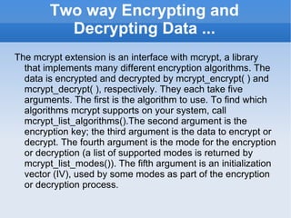Two way Encrypting and Decrypting Data ... The mcrypt extension is an interface with mcrypt, a library that implements many different encryption algorithms. The data is encrypted and decrypted by mcrypt_encrypt( ) and mcrypt_decrypt( ), respectively. They each take five arguments. The first is the algorithm to use. To find which algorithms mcrypt supports on your system, call mcrypt_list_algorithms().The second argument is the encryption key; the third argument is the data to encrypt or decrypt. The fourth argument is the mode for the encryption or decryption (a list of supported modes is returned by mcrypt_list_modes()). The fifth argument is an initialization vector (IV), used by some modes as part of the encryption or decryption process. 