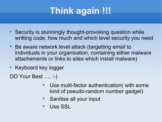 Think again !!! Security is stunningly thought-provoking question while writting code, how much and which level security you need Be aware network level attack (targetting email to individuals in your organisation, containing either malware attachements or links to sites which install malware) Keyboard key logger DO Your Best …. :-) Use multi-factor authentication( with some kind of pseudo-random number gadget) Sanitise all your input Use SSL 
