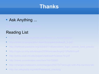 Thanks Ask Anything ... [email_address] Reading List http://www.owasp.org/index.php/Guide_to_Authentication http://www.cs.umass.edu/~kevinfu/papers/webauth_tr.pdf http://fishbowl.pastiche.org/2004/01/19/persistent_login_cookie_best_practice/ http://cups.cs.cmu.edu/soups/2008/proceedings/p13Rabkin.pdf http://pdos.csail.mit.edu/papers/webauth%3asec10.pdf http://news.ycombinator.com/item?id=55660 http://chargen.matasano.com/chargen/2007/9/7/enough-with-the-rainbow-tables-what-you-need-to-know-about-s.html http://en.wikipedia.org/wiki/Password_cracking 