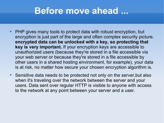 Before move ahead ... PHP gives many tools to protect data with robust encryption, but encryption is just part of the large and often complex security picture.  encrypted data can be unlocked with a key, so protecting that key is very important.  If your encryption keys are accessible to unauthorized users (because they're stored in a file accessible via your web server or because they're stored in a file accessible by other users in a shared hosting environment, for example), your data is at risk, no matter how secure your chosen encryption algorithm is.  Sensitive data needs to be protected not only on the server,but also when it's traveling over the network between the server and your users. Data sent over regular HTTP is visible to anyone with access to the network at any point between your server and a user. 