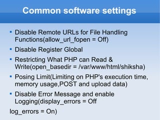 Common software settings Disable Remote URLs for File Handling Functions(allow_url_fopen = Off) Disable Register Global Restricting What PHP can Read & Write(open_basedir = /var/www/html/shiksha) Posing Limit(Limiting on PHP's execution time, memory usage,POST and upload data) Disable Error Message and enable Logging(display_errors = Off log_errors = On) 