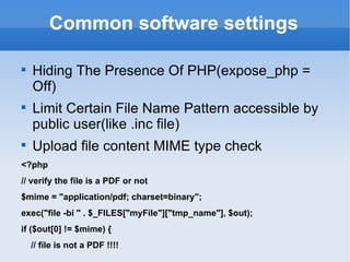 Common software settings Hiding The Presence Of PHP(expose_php = Off) Limit Certain File Name Pattern accessible by public user(like .inc file) Upload file content MIME type check <?php // verify the file is a PDF or not $mime = "application/pdf; charset=binary"; exec("file -bi " . $_FILES["myFile"]["tmp_name"], $out); if ($out[0] != $mime) { // file is not a PDF !!!! 
