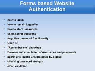 Forms based Website Authentication how to log in how to remain logged in how to store passwords using secret questions forgotten password functionality Open ID "Remember me" checkbox Browser autocompletion of usernames and passwords secret urls (public urls protected by digest) checking password strength email validation 