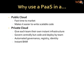 •    Public	
  Cloud	
  
      –  Fast	
  time	
  to	
  market	
  
      –  Makes	
  it	
  easier	
  to	
  write	
  scalable	
  code	
  
•    Private	
  Cloud	
  
      –  Give	
  each	
  team	
  their	
  own	
  instant	
  infrastructure	
  
      –  Govern	
  centrally	
  but	
  code	
  and	
  deploy	
  by	
  team	
  
      –  Automated	
  governance,	
  registry,	
  identity	
  
      –  Instant	
  BAM	
  
 