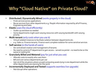 •    Distributed	
  /	
  Dynamically	
  Wired	
  (works	
  properly	
  in	
  the	
  cloud)	
  
       –  Finds	
  services	
  across	
  applications	
  	
  
       –  Reuse	
  services	
  from	
  other	
  departments	
  e.g.	
  People	
  information	
  required	
  by	
  all	
  of	
  Finance,	
  
          Engineering	
  and	
  Sales	
  
•    Elastic	
  (uses	
  the	
  cloud	
  eﬃciently)	
  
       –  Scales	
  up	
  and	
  down	
  as	
  needed	
  
       –  Some	
  departments	
  might	
  want	
  varying	
  resources	
  with	
  varying	
  bandwidth	
  with	
  varying	
  
          priority	
  
•    Multi-­‐tenant	
  (only	
  costs	
  when	
  you	
  use	
  it)	
  
       –  Virtual	
  isolated	
  instances	
  to	
  facilitate	
  isolation	
  between	
  departments	
  etc.	
  
       –  e.g.	
  Sales	
  vs.	
  Finance	
  tenants.	
  Finance	
  want	
  complete	
  isolation	
  for	
  some	
  sensitive	
  services	
  
•    Self-­‐service	
  (in	
  the	
  hands	
  of	
  users)	
  
       –  De-­‐centralized	
  creation	
  and	
  management	
  of	
  tenants	
  
       –  No	
  need	
  to	
  come	
  to	
  IT	
  department	
  to	
  gain	
  access	
  –	
  served	
  via	
  portal	
  –	
  no	
  need	
  to	
  be	
  on	
  the	
  
          queue	
  or	
  waiting	
  list	
  
•    Granularly	
  Billed	
  and	
  Metered	
  (pay	
  for	
  just	
  what	
  you	
  use)	
  
       –  Allocate	
  costs	
  to	
  exactly	
  who	
  uses	
  them	
  
       –  Bill	
  and	
  cost	
  various	
  departments	
  per	
  use	
  	
  
       –  Get	
  rid	
  of	
  the	
  situations	
  where	
  unused	
  computing	
  assets	
  lying	
  in	
  one	
  department	
  while	
  the	
  
          other	
  departments	
  are	
  starving	
  for	
  the	
  same	
  
•    Incrementally	
  Deployed	
  and	
  Tested	
  (supports	
  seamless	
  live	
  upgrade)	
  
       –  Not	
  disrupt	
  other	
  operations	
  
 