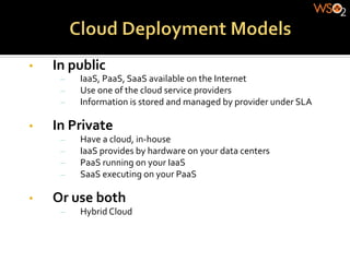 •    In	
  public	
  
       –    IaaS,	
  PaaS,	
  SaaS	
  available	
  on	
  the	
  Internet	
  
       –    Use	
  one	
  of	
  the	
  cloud	
  service	
  providers	
  
       –    Information	
  is	
  stored	
  and	
  managed	
  by	
  provider	
  under	
  SLA	
  

•    In	
  Private	
  
       –    Have	
  a	
  cloud,	
  in-­‐house	
  
       –    IaaS	
  provides	
  by	
  hardware	
  on	
  your	
  data	
  centers	
  
       –    PaaS	
  running	
  on	
  your	
  IaaS	
  
       –    SaaS	
  executing	
  on	
  your	
  PaaS	
  

•    Or	
  use	
  both	
  
       –    Hybrid	
  Cloud	
  
 