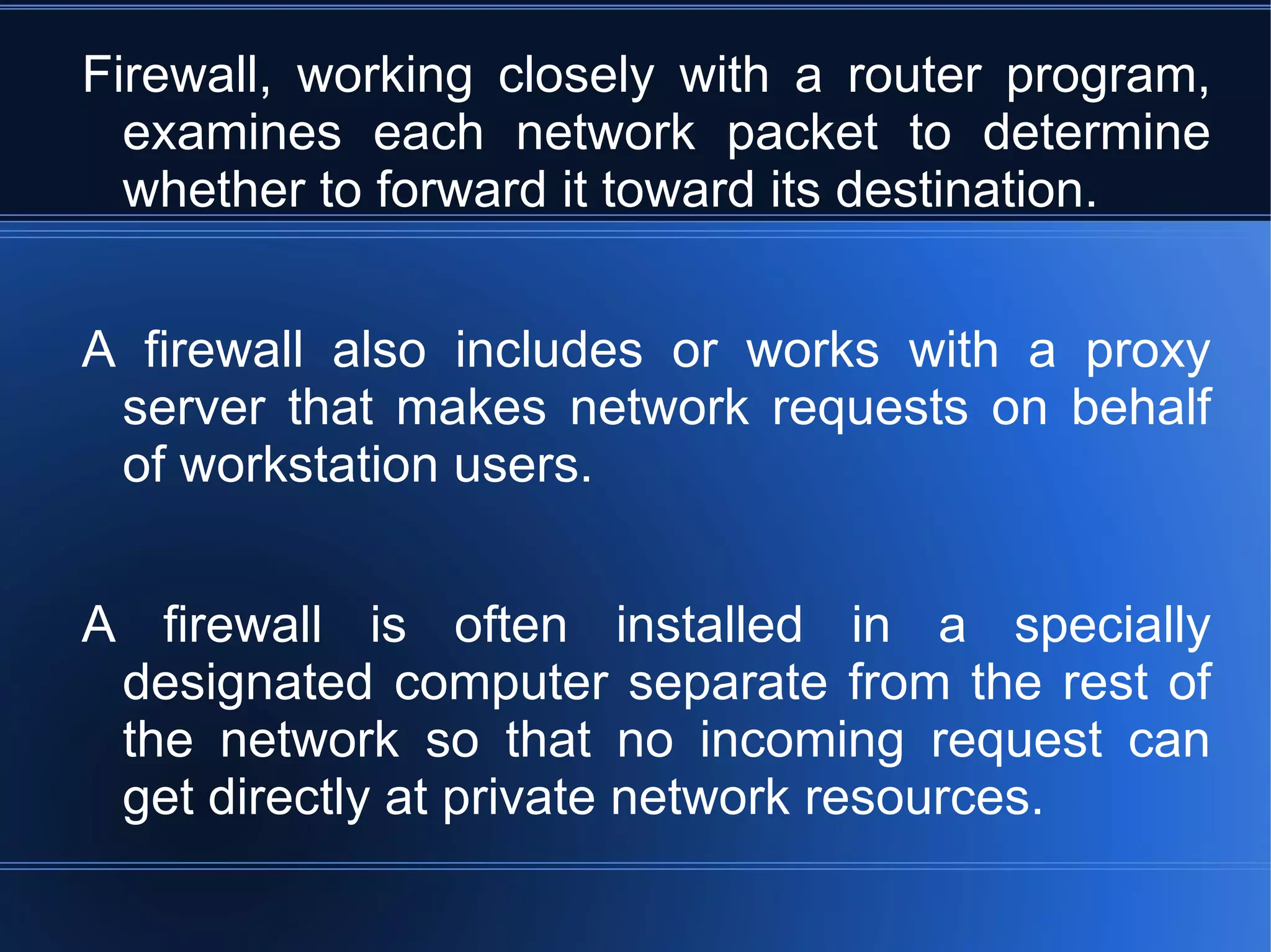 Firewall, working closely with a router program, examines each network packet to determine whether to forward it toward its destination.  A firewall also includes or works with a proxy server that makes network requests on behalf of workstation users.  A firewall is often installed in a specially designated computer separate from the rest of the network so that no incoming request can get directly at private network resources. 