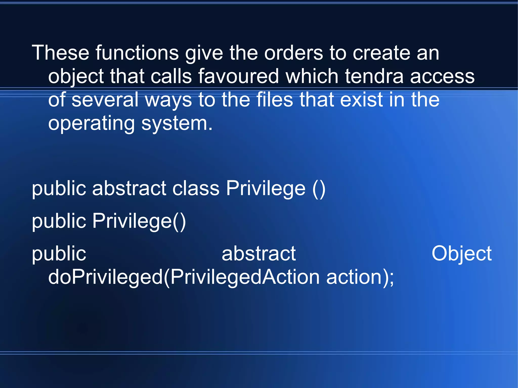 These functions give the orders to create an object that calls favoured which tendra access of several ways to the files that exist in the operating system. public abstract class Privilege () public Privilege() public abstract Object doPrivileged(PrivilegedAction action); 