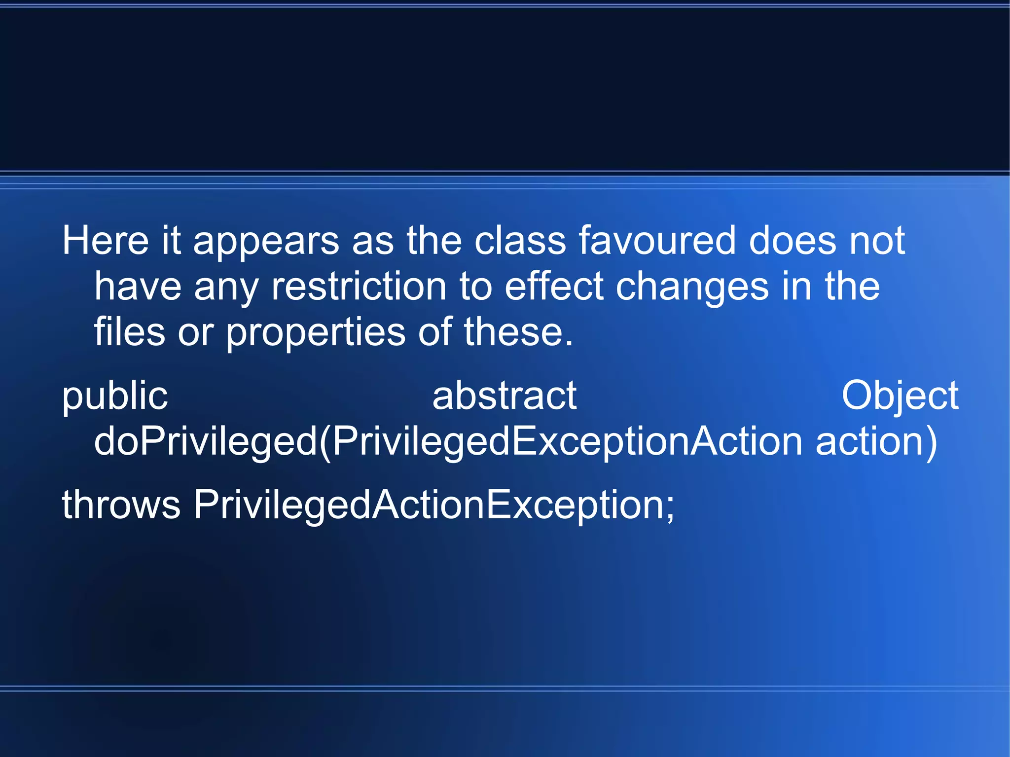 Here it appears as the class favoured does not have any restriction to effect changes in the files or properties of these. public abstract Object doPrivileged(PrivilegedExceptionAction action) throws PrivilegedActionException; 