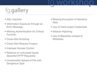 fg.workshop
fg.gallery
• SQL-Injection                         • Missing Encryption of Sensitive
                                          Data
• Information Exposure through an
  Error Message                         • Use of Hard-coded Credentials
• Missing Authentication for Critical   • Session Hijacking
  Function
                                        • Use of Blacklists instead of
• Cross-Site-Scripting                    Whitelists
• Cross-Site-Request Forgery
• Improper Access Control
• Reliance on Untrusted Inputs
  (Spoofed HTTP Requests)
• Unrestricted Upload of File with
  Dangerous Type
 